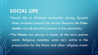 SOCIAL LIFE
•Social life in Christian community during Spanish
times revolved around the church. Because the friar-
curate was all powerful person in the community.
•The fiesta was always in honor of the town patron
saints. Religious societies were very active in the
preparation for the fiesta and other religious event.
 