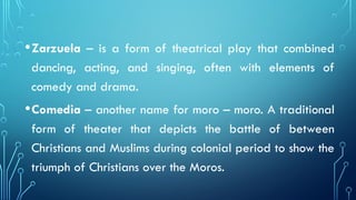 •Zarzuela – is a form of theatrical play that combined
dancing, acting, and singing, often with elements of
comedy and drama.
•Comedia – another name for moro – moro. A traditional
form of theater that depicts the battle of between
Christians and Muslims during colonial period to show the
triumph of Christians over the Moros.
 