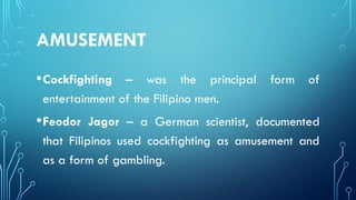 AMUSEMENT
•Cockfighting – was the principal form of
entertainment of the Filipino men.
•Feodor Jagor – a German scientist, documented
that Filipinos used cockfighting as amusement and
as a form of gambling.
 