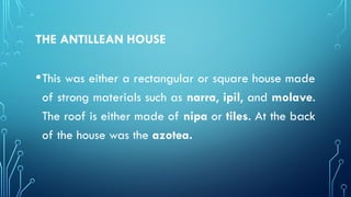 THE ANTILLEAN HOUSE
•This was either a rectangular or square house made
of strong materials such as narra, ipil, and molave.
The roof is either made of nipa or tiles. At the back
of the house was the azotea.
 