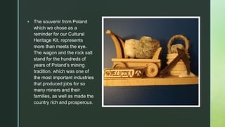 z
▪ The souvenir from Poland
which we chose as a
reminder for our Cultural
Heritage Kit, represents
more than meets the eye.
The wagon and the rock salt
stand for the hundreds of
years of Poland’s mining
tradition, which was one of
the most important industries
that produced jobs for so
many miners and their
families, as well as made the
country rich and prosperous.