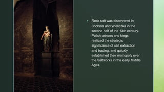 z
▪ Rock salt was discovered in
Bochnia and Wieliczka in the
second half of the 13th century.
Polish princes and kings
realized the strategic
significance of salt extraction
and trading, and quickly
established their monopoly over
the Saltworks in the early Middle
Ages.