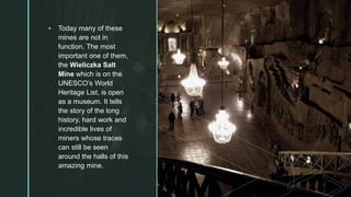 z
▪ Today many of these
mines are not in
function. The most
important one of them,
the Wieliczka Salt
Mine which is on the
UNESCO’s World
Heritage List, is open
as a museum. It tells
the story of the long
history, hard work and
incredible lives of
miners whose traces
can still be seen
around the halls of this
amazing mine.