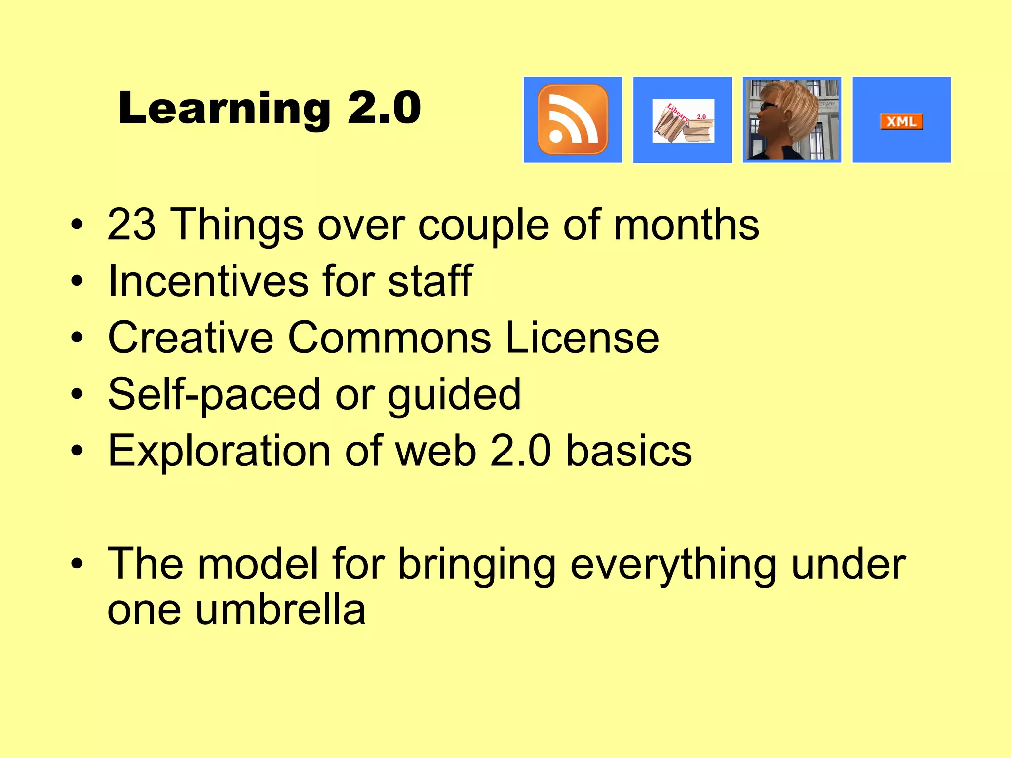 Learning 2.0 23 Things over couple of months Incentives for staff Creative Commons License Self-paced or guided Exploration of web 2.0 basics The model for bringing everything under one umbrella 