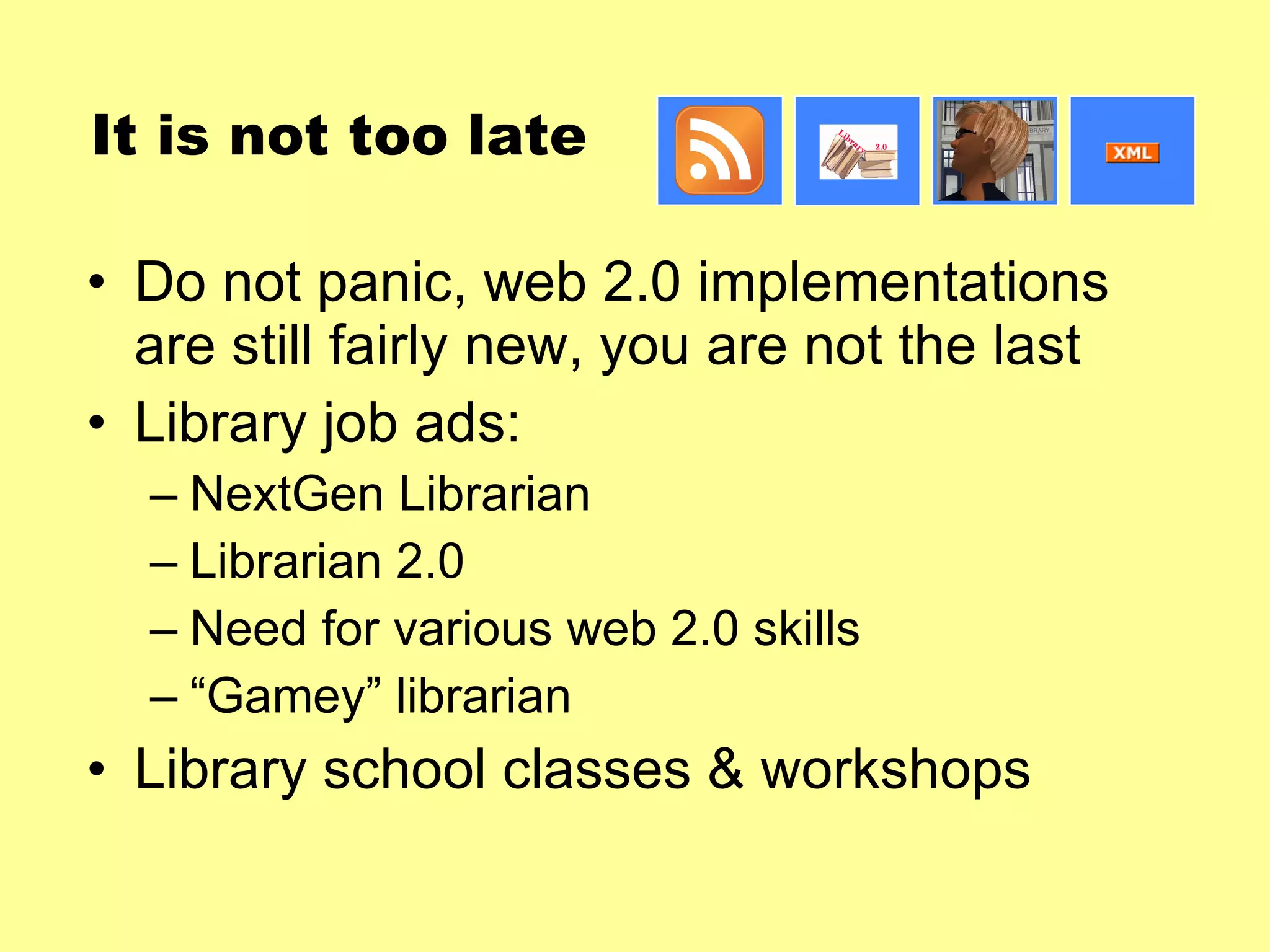 It is not too late Do not panic, web 2.0 implementations are still fairly new, you are not the last Library job ads: NextGen Librarian Librarian 2.0 Need for various web 2.0 skills “ Gamey” librarian Library school classes & workshops 