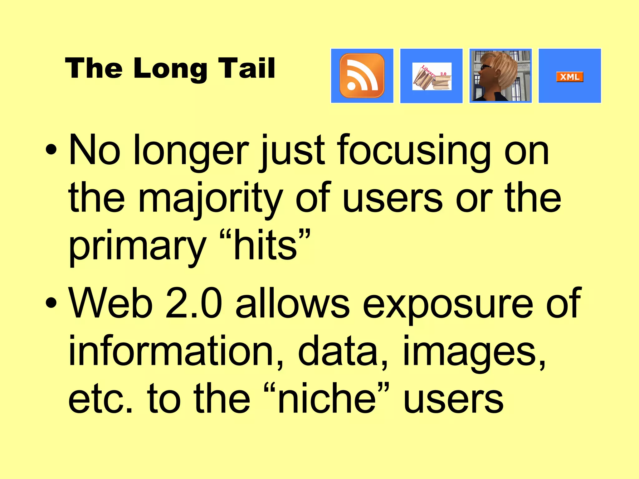 The Long Tail No longer just focusing on the majority of users or the primary “hits” Web 2.0 allows exposure of information, data, images, etc. to the “niche” users 