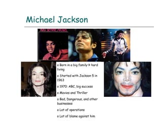 Michael Jackson Born in a big family   hard living Started with Jackson 5 in 1963 1970: ABC, big success Movies and Thriller Bad, Dangerous, and other businesses Lot of operations Lot of blame against him After 2005 he finds his legs 