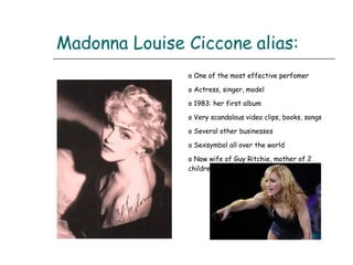 Madonna Louise Ciccone   alias: One of the most effective perfomer Actress, singer, model 1983: her first album Very scandalous video clips, books, songs Several other businesses Sexsymbol all over the world Now wife of Guy Ritchie, mother of 2 children 