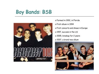 Boy Bands: BSB Formed in 1992, in Florida First album in 1994 First concerts and shows in Europe 1997, success in the US 2005, breakup for 2 years 2007, a brand new album 