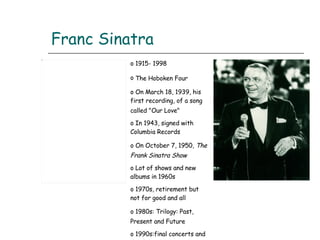 Franc Sinatra 1915- 1998 The Hoboken Four   On March 18, 1939, his first recording, of a song called "Our Love"   In 1943, signed with Columbia Records On October 7, 1950,  The Frank Sinatra Show   Lot of shows and new albums in 1960s 1970s, retirement but not for good and all 1980s: Trilogy: Past, Present and Future   1990s:final concerts and death 