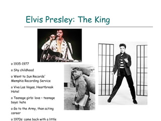 Elvis Presley: The King 1935-1977 Shy childhood Went to Sun Records' Memphis Recording Service  Viva Las Vegas, Heartbreak Hotel Teenage girls: love – teenage boys: hate Go to the Army, than acting career 1970s: came back with a little success 