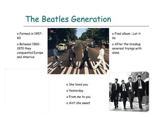 The Beatles Generation Formed in 1957-60 Between 1960- 1970 they conquested Europe and America Final album : Let it be After the breakup severeal tryings with alone She loves you Yesterday From me to you Ain’t she sweet 