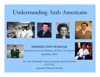Understanding Arab Americans




            IMMIGRATION SEMINAR
    Cultural Issues in the Defense of Non-U.S. Citizens
                       September 2003

   The Arab Community Center for Economic and Social Services
                       (ACCESS)
               Educational Outreach Initiative