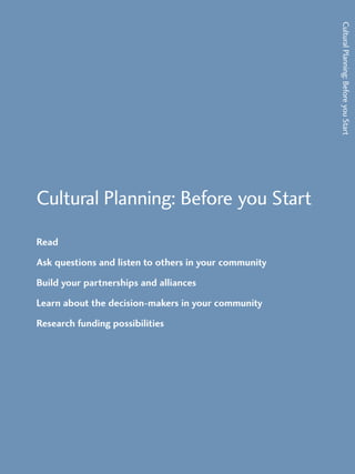 Cultural Planning: Before you Start 
Read 
Ask questions and listen to others in your community 
Build your partnerships and alliances 
Learn about the decision-makers in your community 
Research funding possibilities 
Cultural Planning: Before you Start 
 