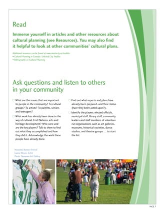 Read 
Immerse yourself in articles and other resources about 
cultural planning (see Resources). You may also find 
it helpful to look at other communities’ cultural plans. 
Additional resources can be found at www.creativcity.ca/toolkits 
• Cultural Planning in Canada: Selected City Profiles 
• Bibliography on Cultural Planning 
Ask questions and listen to others 
in your community 
PAGE 7 
What are the issues that are important 
to people in the community? To cultural 
groups? To artists? To parents, seniors 
and teenagers? 
What work has already been done in the 
way of cultural, First Nations, arts and 
heritage development? Who were and 
are the key players? Talk to them to find 
out what they accomplished and how 
they did it. Acknowledge the work these 
people have already done. 
Find out what reports and plans have 
already been prepared, and their status 
(have they been acted upon?). 
Identify the players: elected officials, 
municipal staff, library staff, community 
leaders and staff members of volunteer-run 
organizations such as art galleries, 
museums, historical societies, dance 
studios, and theatre groups … to start 
the list. 
Nanaimo Banner Festival 
Lianne Moors, Artist 
Photo: Nanaimo Art Gallery 
 
