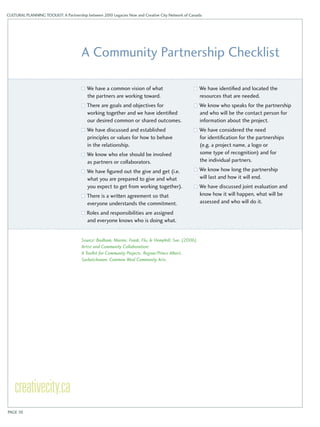 CULTURAL PLANNING TOOLKIT: A Partnership between 2010 Legacies Now and Creative City Network of Canada 
A Community Partnership Checklist 
We have a common vision of what 
the partners are working toward. 
There are goals and objectives for 
working together and we have identified 
our desired common or shared outcomes. 
We have discussed and established 
principles or values for how to behave 
in the relationship. 
We know who else should be involved 
as partners or collaborators. 
We have figured out the give and get (i.e. 
what you are prepared to give and what 
you expect to get from working together). 
There is a written agreement so that 
everyone understands the commitment. 
Roles and responsibilities are assigned 
and everyone knows who is doing what. 
We have identified and located the 
resources that are needed. 
We know who speaks for the partnership 
and who will be the contact person for 
information about the project. 
We have considered the need 
for identification for the partnerships 
(e.g. a project name, a logo or 
some type of recognition) and for 
the individual partners. 
We know how long the partnership 
will last and how it will end. 
We have discussed joint evaluation and 
know how it will happen, what will be 
assessed and who will do it. 
Source: Badham, Marnie, Frank, Flo, & Hemphill, Sue. (2006). 
Artist and Community Collaboration: 
A Toolkit for Community Projects. Regina/Prince Albert, 
Saskatchewan: Common Weal Community Arts. 
PAGE 10 
 