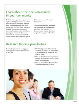 Learn about the decision-makers 
in your community 
Find out which organizations, government 
agencies and departments can set policies, 
make decisions or take actions that could 
affect cultural development. This could 
include: your local MLA, mayor and council, 
the parks and recreation commission, 
the school board and district staff, the city 
planning department, the chamber of 
commerce, the economic development 
commission and other community agencies. 
What are the issues at the top of 
their agendas? 
Learn how each governing body works, 
how policies and decisions are made, 
and who or what influences the 
decision-makers. Find out about their 
budget, planning cycles and timelines. 
Research funding possibilities 
Evaluate the potential for funding your 
planning process and the implementation 
of your plan: 
• Which local government department 
would cultural planning fall under? What 
is the budget process and how do you 
apply for funds? 
• What are the other sources of potential 
funding? What are their criteria? Do they 
require matching funds? 
• What are the timeframes for applications 
to the different funding sources? 
PAGE 11 
 