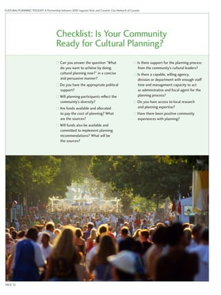 CULTURAL PLANNING TOOLKIT: A Partnership between 2010 Legacies Now and Creative City Network of Canada 
Checklist: Is Your Community 
Ready for Cultural Planning? 
Can you answer the question “What 
do you want to achieve by doing 
cultural planning now?” in a concise 
and persuasive manner? 
Do you have the appropriate political 
support? 
Will planning participants reflect the 
community’s diversity? 
Are funds available and allocated 
to pay the cost of planning? What 
are the sources? 
Will funds also be available and 
committed to implement planning 
recommendations? What will be 
the sources? 
Is there support for the planning process 
from the community’s cultural leaders? 
Is there a capable, willing agency, 
division or department with enough staff 
time and management capacity to act 
as administrative and fiscal agent for the 
planning process? 
Do you have access to local research 
and planning expertise? 
Have there been positive community 
experiences with planning? 
PAGE 12 
 