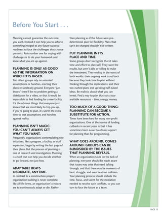 Before You Start . . . 
PAGE 13 
Planning cannot guarantee the outcome 
you want. Instead it can help you to achieve 
something integral to any future success: 
readiness to face the challenges that chance 
presents. Rule number one for coping with 
challenges is to do your homework and 
know what you are up against. 
PLANNING IS ONLY AS GOOD 
AS THE INFORMATION ON 
WHICH IT IS BASED. 
Too often, groups rely on untested 
assumptions or hunches, erecting their 
plans on unsteady ground. Everyone “just 
knows” there’ll be no problem getting a 
distributor for a video, or that it would be 
impossible to find funding for a new facility. 
It’s the obvious things that everyone just 
knows that are most likely to trip you up. 
If you’re going to plan, it’s worth the extra 
time to test assumptions and hunches 
against reality. 
PLANNING ISN’T MAGIC: 
YOU CAN’T ALWAYS GET 
WHAT YOU WANT. 
Frequently, organizations contemplating new 
initiatives, like a program, a facility, or staff 
expansion, begin by writing the last page of 
their plans. But the process of planning is 
one of research and investigation. Planning 
is a tool that can help you decide whether 
to go forward, not just how. 
ADAPTABLE BEATS 
OBDURATE, ANYTIME. 
In contrast to a construction project, 
organization building is never complete; 
like all life forms, an organization’s choices 
are to continuously adapt or die. Rather 
than planning as if the future were pre-determined, 
plan for flexibility. Plans that 
can’t be changed shouldn’t be written. 
PUT PLANNING IN ITS 
PLACE AND TIME. 
Some groups don’t recognize that it takes 
time and effort to plan well. They want the 
results, but aren’t able or willing to make 
the investment. They end up in the worst of 
both worlds: their ongoing work is set back 
because they took time to plan without 
thinking through the implications; and their 
too-rushed plans end up being half-baked 
ideas. Be realistic about what you can 
invest. Find a way to plan that suits your 
available resources – time, energy, money. 
TOO MUCH OF A GOOD THING: 
PLANNING CAN BECOME A 
SUBSTITUTE FOR ACTION. 
Times have been hard for many non-profit 
organizations. One of the ironies of funding 
cutbacks in recent years is that it has 
sometimes been easier to obtain support 
for planning than for programming. 
WHAT GOES AROUND, COMES 
AROUND: GROUPS CAN BE 
BLINDSIDED BY THE ISSUES 
THAT PLANNING REVEALS. 
When an organization takes on the task of 
planning, everyone should be made aware 
that issues may arise that need talking 
through, and that there may be moments of 
heat, struggle, and even head-on collision. 
Your planning process should include the 
time, focus, and talent for the mediation 
needed to resolve such conflicts, so you can 
turn to face the future as a team. 
 