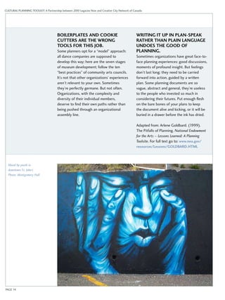 CULTURAL PLANNING TOOLKIT: A Partnership between 2010 Legacies Now and Creative City Network of Canada 
BOILERPLATES AND COOKIE 
CUTTERS ARE THE WRONG 
TOOLS FOR THIS JOB. 
Some planners opt for a “model” approach: 
all dance companies are supposed to 
develop this way; here are the seven stages 
of museum development; follow the ten 
“best practices” of community arts councils. 
It’s not that other organizations’ experiences 
aren’t relevant to your own. Sometimes 
they’re perfectly germane. But not often. 
Organizations, with the complexity and 
diversity of their individual members, 
deserve to find their own paths rather than 
being pushed through an organizational 
assembly line. 
WRITING IT UP IN PLAN-SPEAK 
RATHER THAN PLAIN LANGUAGE 
UNDOES THE GOOD OF 
PLANNING. 
Sometimes organizations have great face-to-face 
planning experiences: good discussions, 
moments of profound insight. But feelings 
don’t last long: they need to be carried 
forward into action, guided by a written 
plan. Some planning documents are so 
vague, abstract and general, they’re useless 
to the people who invested so much in 
considering their futures. Put enough flesh 
on the bare bones of your plans to keep 
the document alive and kicking, or it will be 
buried in a drawer before the ink has dried. 
Adapted from: Arlene Goldbard. (1999). 
The Pitfalls of Planning. National Endowment 
for the Arts – Lessons Learned: A Planning 
Toolsite. For full text go to: www.nea.gov/ 
resources/Lessons/GOLDBARD.HTML 
Mural by youth in 
downtown St. John’s 
Photo: Montgomery Hall 
PAGE 14 
 