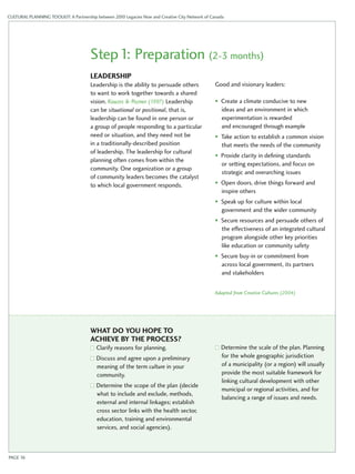 CULTURAL PLANNING TOOLKIT: A Partnership between 2010 Legacies Now and Creative City Network of Canada 
Step 1: Preparation (2-3 months) 
Leadership 
Leadership is the ability to persuade others 
to want to work together towards a shared 
vision. Kouzes & Pozner (1997) Leadership 
can be situational or positional, that is, 
leadership can be found in one person or 
a group of people responding to a particular 
need or situation, and they need not be 
in a traditionally-described position 
of leadership. The leadership for cultural 
planning often comes from within the 
community. One organization or a group 
of community leaders becomes the catalyst 
to which local government responds. 
Good and visionary leaders: 
• Create a climate conducive to new 
ideas and an environment in which 
experimentation is rewarded 
and encouraged through example 
• Take action to establish a common vision 
that meets the needs of the community 
• Provide clarity in defining standards 
or setting expectations, and focus on 
strategic and overarching issues 
• Open doors, drive things forward and 
inspire others 
• Speak up for culture within local 
government and the wider community 
• Secure resources and persuade others of 
the effectiveness of an integrated cultural 
program alongside other key priorities 
like education or community safety 
• Secure buy-in or commitment from 
across local government, its partners 
and stakeholders 
Adapted from Creative Cultures (2004) 
What do you hope to 
achieve by the process ? 
Clarify reasons for planning. 
Discuss and agree upon a preliminary 
meaning of the term culture in your 
community. 
Determine the scope of the plan (decide 
what to include and exclude, methods, 
external and internal linkages; establish 
cross sector links with the health sector, 
education, training and environmental 
services, and social agencies). 
Determine the scale of the plan. Planning 
for the whole geographic jurisdiction 
of a municipality (or a region) will usually 
provide the most suitable framework for 
linking cultural development with other 
municipal or regional activities, and for 
balancing a range of issues and needs. 
PAGE 16 
 