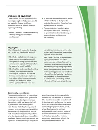 Who will be involved ? 
Gather cultural and civic leaders to discuss 
planning concept, methods, costs, benefits 
and feasibility. A range of different 
individuals should be involved from the 
beginning, including: 
• Elected councillors – to ensure ownership 
of the planning process and the 
resulting plan 
• At least one senior municipal staff person 
with the authority to champion the 
project and ensure that the cultural plan 
is given priority as required 
• Community leaders from both within 
and beyond the cultural community – 
to generate a broader understanding of 
issues and opportunities across 
the community 
Key players 
Who will be actively involved in designing 
and carrying out the planning process? 
Identify the lead administrative agency, 
department or organization that will 
manage the planning and evaluate their 
administrative capacity. Will a consultant 
be required or is staff available? 
Identify all the partners and stakeholders 
involved in the implementation of a 
cultural plan. This would include: the 
business community, major employers 
and unions, school boards, community 
colleges and universities, social 
service agencies, libraries, parks and 
recreation commissions, as well as arts, 
heritage and other cultural organizations, 
agencies, artists and more. 
Make contact with the local government 
agency or department and other 
public or private entities whose work is 
community assessment or planning (e.g., 
district or regional planning department). 
Secure endorsement from elected officials 
for the planning process, and keep them 
informed from the beginning – and before 
you go looking for financial support 
or contributions. Ensure they are kept 
informed as the process gets underway. 
Community consultation 
Community consultation is an essential part 
of the cultural, as well as local government, 
planning process. Local government, as 
the most accessible and responsive level 
of government, is a community effort. 
From the very start of a planning project, 
a process for ongoing community validation 
needs to be articulated and built into the 
work. This affords the community a chance 
to let the planning body know how well they 
have heard the concerns, issues, dreams and 
aspirations of the community. It helps build 
an understanding of the proposed plan 
and increases the likelihood of acceptance. 
Who should be involved in consultations? 
In short, everyone and anyone who wants 
to be: residents and resident associations, 
community groups (recreational, sports, 
arts and cultural, social, political, 
environmental), youth, seniors, business/ 
economic developers, tourism, the media, 
multi-cultural groups, First Nations, 
government organizations, schools, the 
marginalized and vulnerable, etc. 
PAGE 17 
 