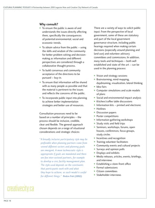 CULTURAL PLANNING TOOLKIT: A Partnership between 2010 Legacies Now and Creative City Network of Canada 
Why consult? 
• To ensure the public is aware of and 
understands the issues directly affecting 
them, specifically the consequences 
of potential environmental, social and 
economic trends. 
• To obtain advice from the public – using 
the skills and wisdom of the community 
for better problem solving and decision-making 
as information and different 
perspectives are considered through a 
collaborative thought process. 
• To build consensus and community 
acceptance of the directions to be 
pursued – buy-in. 
• To ensure that information will be shared 
with as many people as possible and that 
the material is pertinent to the issues 
and reflects the concerns of the public. 
• To incorporate public input into planning 
to achieve better implementation 
strategies and better use of resources. 
Consultation processes need to be 
based on a number of principles – the 
process should be inclusive, credible, 
clear and flexible. The general approach 
chosen depends on a range of situational 
considerations and strategic choices: 
“ A broadly inclusive participatory style may be 
preferable when planning partners come from 
several different sectors and planning goals 
are emergent. A more technocratic style is 
appropriate if goals are mandated and there 
are few inter-sectoral partners, for example 
to develop a civic facility management plan. 
The style used depends on the constraints 
that participants work with and what 
they hope to achieve, as each model is useful 
for different things.” Rivkin-Fish (2002) 
There are a variety of ways to solicit public 
input. From the perspective of local 
government, some of these are statutory 
and part of the local government 
governance structure, including public 
hearings required when making certain 
decisions (especially around planning and 
land use) and volunteer advisory 
committees and commissions. In addition, 
many tools and techniques – both well 
established and state-of-the-art – can be 
used in the planning process: 
• Vision and strategy sessions 
• Brainstorming, mind-mapping, 
daydreaming, visualization, lateral thinking 
• Idea fairs 
• Computer simulations and scale models 
of plans 
• Social and environmental impact analysis 
• Kitchen/coffee table discussions 
• Information kits – printed and electronic 
• Hotlines 
• Discussion papers 
• Poster competitions 
• Information gathering workshops 
• Study visits and field trips 
• Seminars, workshops, forums, open 
houses, conferences, focus groups, 
study circles 
• Incentives and recognition 
• Training volunteer facilitators 
• Community events and cultural projects 
• Surveys and opinion polls 
• Displays and exhibits 
• Media releases, articles, events, briefings, 
and interviews 
• Establishing a store-front office 
• Formal submissions 
• Citizen committees 
• Stakeholder interviews 
PAGE 18 
 