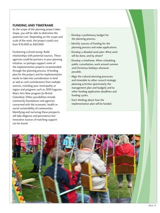 Funding and timeframe 
As the scope of the planning project takes 
shape, you will be able to determine the 
potential cost. Depending on the scope and 
scale of the work, the project could cost 
from $10,000 to $60,000. 
Fundraising is friend raising. Build 
relationships with potential sources. These 
agencies could be partners in your planning 
initiative, or perhaps support some of 
the implementation projects recommended 
through the planning process. A funding 
plan for the project and for implementation 
needs to take into consideration in-kind 
as well as cash contributions from multiple 
sources, including your municipality or 
region and programs such as 2010 Legacies 
Now’s Arts Now program (in British 
Columbia). Other possibilities include 
community foundations and agencies 
concerned with the economic, health or 
social sustainability of communities. 
Identifying and nurturing these prospects 
will take diligence and persistence but 
innovative sources of matching support 
can be found. 
Develop a preliminary budget for 
the planning process. 
Identify sources of funding for the 
planning process and make applications. 
Develop a detailed work plan: What work 
will be done, and by whom? 
Develop a timeframe. When scheduling 
public consultation, work around summer 
and Christmas holidays whenever 
possible. 
Align the cultural planning processes 
and timetable to other council strategic 
planning activities (particularly the 
management plan and budget) and to 
other funding application deadlines and 
funding cycles. 
Start thinking about how the 
implementation plan will be funded. 
PAGE 19 
 