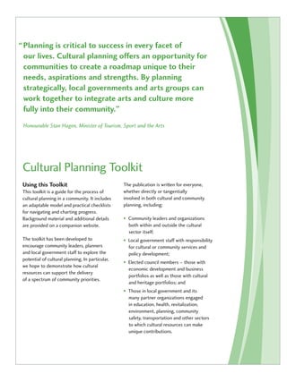 “ Planning is critical to success in every facet of 
our lives. Cultural planning offers an opportunity for 
communities to create a roadmap unique to their 
needs, aspirations and strengths. By planning 
strategically, local governments and arts groups can 
work together to integrate arts and culture more 
fully into their community.” 
Honourable Stan Hagen, Minister of Tourism, Sport and the Arts 
Cultural Planning Toolkit 
Using this Toolkit 
This toolkit is a guide for the process of 
cultural planning in a community. It includes 
an adaptable model and practical checklists 
for navigating and charting progress. 
Background material and additional details 
are provided on a companion website. 
The toolkit has been developed to 
encourage community leaders, planners 
and local government staff to explore the 
potential of cultural planning. In particular, 
we hope to demonstrate how cultural 
resources can support the delivery 
of a spectrum of community priorities. 
The publication is written for everyone, 
whether directly or tangentially 
involved in both cultural and community 
planning, including: 
• Community leaders and organizations 
both within and outside the cultural 
sector itself; 
• Local government staff with responsibility 
for cultural or community services and 
policy development; 
• Elected council members – those with 
economic development and business 
portfolios as well as those with cultural 
and heritage portfolios; and 
• Those in local government and its 
many partner organizations engaged 
in education, health, revitalization, 
environment, planning, community 
safety, transportation and other sectors 
to which cultural resources can make 
unique contributions. 
 