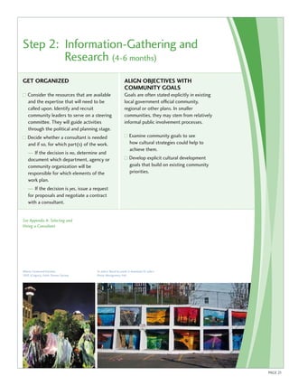 Step 2: Information-Gathering and 
Research (4-6 months) 
Get organi zed 
Consider the resources that are available 
and the expertise that will need to be 
called upon. Identify and recruit 
community leaders to serve on a steering 
committee. They will guide activities 
through the political and planning stage. 
Decide whether a consultant is needed 
and if so, for which part(s) of the work. 
— If the decision is no, determine and 
document which department, agency or 
community organization will be 
responsible for which elements of the 
work plan. 
— If the decision is yes, issue a request 
for proposals and negotiate a contract 
with a consultant. 
See Appendix A: Selecting and 
Hiring a Consultant 
Align objectives with 
community goals 
Goals are often stated explicitly in existing 
local government official community, 
regional or other plans. In smaller 
communities, they may stem from relatively 
informal public involvement processes. 
Examine community goals to see 
how cultural strategies could help to 
achieve them. 
Develop explicit cultural development 
goals that build on existing community 
priorities. 
Alberta Centennial Initiative , 
2005 (Calgary), Public Dreams Society 
PAGE 21 
St. John’s: Mural by youth in downtown St. John’s 
Photo: Montgomery Hall 
 