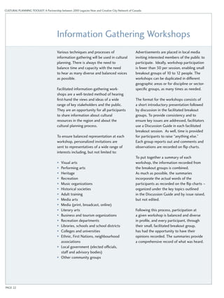 CULTURAL PLANNING TOOLKIT: A Partnership between 2010 Legacies Now and Creative City Network of Canada 
Information Gathering Workshops 
Various techniques and processes of 
information gathering will be used in cultural 
planning. There is always the need to 
balance time and capacity with the need 
to hear as many diverse and balanced voices 
as possible. 
Facilitated information-gathering work­- 
shops are a well-tested method of hearing 
first-hand the views and ideas of a wide 
range of key stakeholders and the public. 
They are an opportunity for all participants 
to share information about cultural 
resources in the region and about the 
cultural planning process. 
To ensure balanced representation at each 
workshop, personalized invitations are 
sent to representatives of a wide range of 
interests including, but not limited to: 
• Visual arts 
• Performing arts 
• Heritage 
• Recreation 
• Music organizations 
• Historical societies 
• Adult training 
• Media arts 
• Media (print, broadcast, online) 
• Literary arts 
• Business and tourism organizations 
• Recreation departments 
• Libraries, schools and school districts 
• Colleges and universities 
• Ethnic, First Nations, neighbourhood 
associations 
• Local government (elected officials, 
staff and advisory bodies) 
• Other community groups 
Advertisements are placed in local media 
inviting interested members of the public to 
participate. Ideally, workshop participation 
is fewer than 50 per session, enabling small 
breakout groups of 10 to 12 people. The 
workshops can be duplicated in different 
geographic areas or for discipline or sector-specific 
groups, as many times as needed. 
The format for the workshops consists of 
a short introductory presentation followed 
by discussion in the facilitated breakout 
groups. To provide consistency and to 
ensure key issues are addressed, facilitators 
use a Discussion Guide in each facilitated 
breakout session. As well, time is provided 
for participants to raise “anything else.” 
Each group reports out and comments and 
observations are recorded on flip charts. 
To put together a summary of each 
workshop, the information recorded from 
the breakout groups is combined. 
As much as possible, the summaries 
incorporate the actual words of the 
participants as recorded on the flip charts – 
organized under the key topics outlined 
in the Discussion Guide and by issue raised, 
but not edited. 
Following this process, participation at 
a given workshop is balanced and diverse 
in profile, and every participant, through 
their small, facilitated breakout group, 
has had the opportunity to have their 
opinions recorded. The summaries provide 
a comprehensive record of what was heard. 
PAGE 22 
 
