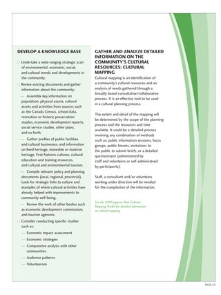 Develop a knowledge base 
Undertake a wide-ranging strategic scan 
of environmental, economic, social, 
and cultural trends and developments in 
the community. 
Review existing documents and gather 
information about the community: 
— Assemble key information on 
population, physical assets, cultural 
assets and activities from sources such 
as the Canada Census, school data, 
recreation or historic preservation 
studies, economic development reports, 
social service studies, other plans, 
and so forth. 
— Gather profiles of public facilities 
and cultural businesses, and information 
on fixed heritage, moveable or material 
heritage, First Nations cultures, cultural 
education and training resources, 
and cultural and environmental tourism. 
— Compile relevant policy and planning 
documents (local, regional, provincial). 
Look for strategic links to culture and 
examples of where cultural activities have 
already helped with improvements to 
community well-being. 
— Review the work of other bodies such 
as economic development commissions 
and tourism agencies. 
Consider conducting specific studies 
such as: 
— Economic impact assessment 
— Economic strategies 
— Comparative analysis with other 
communities 
— Audience patterns 
— Volunteerism 
Gather and analy ze detailed 
information on the 
community ’s cultural 
resources : Cultural 
mapping 
Cultural mapping is an identification of 
a community’s cultural resources and an 
analysis of needs gathered through a 
broadly based consultative/collaborative 
process. It is an effective tool to be used 
in a cultural planning process. 
The extent and detail of the mapping will 
be determined by the scope of the planning 
process and the resources and time 
available. It could be a detailed process 
involving any combination of methods 
such as: public information sessions, focus 
groups, public forums, invitations to 
the public to submit briefs, or a detailed 
questionnaire (administered by 
staff and volunteers or self-administered 
by participants). 
Staff, a consultant and/or volunteers 
working under direction will be needed 
for the compilation of the information. 
See the 2010 Legacies Now Cultural 
Mapping Toolkit for detailed information 
on cultural mapping 
PAGE 23 
 
