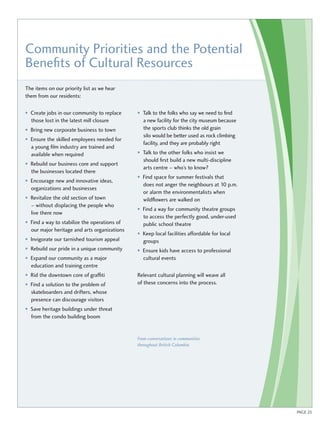 Community Priorities and the Potential 
Benefits of Cultural Resources 
The items on our priority list as we hear 
them from our residents: 
• Create jobs in our community to replace 
those lost in the latest mill closure 
• Bring new corporate business to town 
• Ensure the skilled employees needed for 
a young film industry are trained and 
available when required 
• Rebuild our business core and support 
the businesses located there 
• Encourage new and innovative ideas, 
organizations and businesses 
• Revitalize the old section of town 
– without displacing the people who 
live there now 
• Find a way to stabilize the operations of 
our major heritage and arts organizations 
• Invigorate our tarnished tourism appeal 
• Rebuild our pride in a unique community 
• Expand our community as a major 
education and training centre 
• Rid the downtown core of graffiti 
• Find a solution to the problem of 
skateboarders and drifters, whose 
presence can discourage visitors 
• Save heritage buildings under threat 
from the condo building boom 
• Talk to the folks who say we need to find 
a new facility for the city museum because 
the sports club thinks the old grain 
silo would be better used as rock climbing 
facility, and they are probably right 
• Talk to the other folks who insist we 
should first build a new multi-discipline 
arts centre – who’s to know? 
• Find space for summer festivals that 
does not anger the neighbours at 10 p.m. 
or alarm the environmentalists when 
wildflowers are walked on 
• Find a way for community theatre groups 
to access the perfectly good, under-used 
public school theatre 
• Keep local facilities affordable for local 
groups 
• Ensure kids have access to professional 
cultural events 
Relevant cultural planning will weave all 
of these concerns into the process. 
From conversations in communities 
throughout British Columbia 
PAGE 25 
 