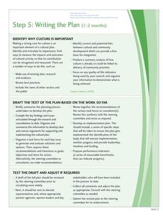 Royal Bank Opera House 
Doors Open Ontario, Port Hope, May 2004 
Photo: Andrea Patterson, Tourism Coordinator, Municipality of Port Hope 
Step 5: Writing the Plan (1-2 months) 
Identify why culture is important 
Making a strong case for culture is an 
important element of a cultural plan. 
Identify and articulate its importance. Find 
ways to measure the impacts and outcomes 
of cultural activity so that its contribution 
can be recognized and measured. There are 
a number of ways to do this, such as: 
Make use of existing data, research 
and evidence 
Review best practices 
Include the views of other sectors and 
the public 
Identify current and potential links 
between cultural and community 
development which can provide a firm 
basis for integration 
Produce a summary analysis of how 
culture is already or could be linked to 
delivery of community priorities 
Focus on any quality-of-life indicators 
being used by your council, and organize 
your information to demonstrate what is 
being achieved 
Creative Cultures (2004) 
Briefly summarize the planning process 
undertaken to develop the plan. 
Compile the key findings and issues 
articulated through the research and 
consultations to date. Organize and 
summarize this information to develop clear 
and concise arguments for supporting and 
implementing the cultural plan. 
Organize a task force for each key issue 
to generate and evaluate solutions and 
options. Then, express these 
recommendations and intentions as goals, 
objectives and items for action. 
Alternatively, the steering committee or 
consultants can make recommendations. 
Weave together the recommendations of 
the various task forces or consultant(s). 
Review this synthesis with the steering 
committee and revise as required. 
Develop an implementation plan. This 
should include: a series of specific steps 
that will be taken to ensure the plan gets 
implemented; the identification of the 
body that will oversee implementation, 
monitor progress and provide leadership; 
timelines and funding. 
Propose performance indicators 
(a series of measurable benchmarks 
that can indicate progress). 
A draft of the full plan should be reviewed 
by the steering committee prior to 
circulating more widely. 
Next, it should be sent to elected 
representatives and, where appropriate, 
partner agencies, opinion leaders and key 
stakeholders who will have been included 
in the process to date. 
Collect all comments and adjust the plan 
as appropriate. Consult with the steering 
committee as needed. 
Submit the revised plan to the steering 
committee for its endorsement. 
Draft the te xt of the plan based on work so far 
Test the draft and adjust if re quired 
PAGE 27 
 