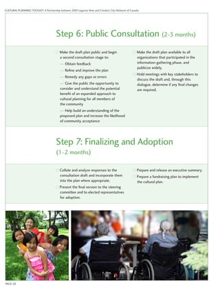 CULTURAL PLANNING TOOLKIT: A Partnership between 2010 Legacies Now and Creative City Network of Canada 
Step 6: Public Consultation (2-3 months) 
Make the draft plan public and begin 
a second consultation stage to: 
— Obtain feedback 
— Refine and improve the plan 
— Remedy any gaps or errors 
— Give the public the opportunity to 
consider and understand the potential 
benefit of an expanded approach to 
cultural planning for all members of 
the community 
— Help build an understanding of the 
proposed plan and increase the likelihood 
of community acceptance 
Make the draft plan available to all 
organizations that participated in the 
information-gathering phase, and 
publicize widely. 
Hold meetings with key stakeholders to 
discuss the draft and, through this 
dialogue, determine if any final changes 
are required. 
Step 7: Finalizing and Adoption 
(1-2 months) 
Collate and analyze responses to the 
consultation draft and incorporate them 
into the plan where appropriate. 
Present the final version to the steering 
committee and to elected representatives 
for adoption. 
Prepare and release an executive summary. 
Prepare a fundraising plan to implement 
the cultural plan. 
PAGE 28 
 