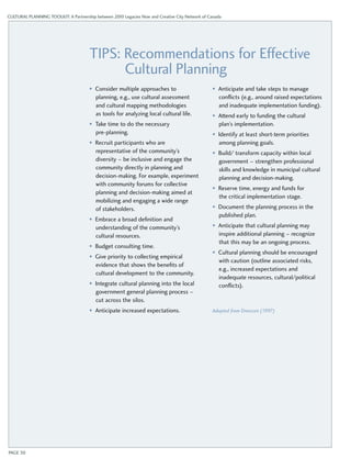 CULTURAL PLANNING TOOLKIT: A Partnership between 2010 Legacies Now and Creative City Network of Canada 
Tips: Recommendations for Effective 
Cultural Planning 
• Consider multiple approaches to 
planning, e.g., use cultural assessment 
and cultural mapping methodologies 
as tools for analyzing local cultural life. 
• Take time to do the necessary 
pre-planning. 
• Recruit participants who are 
representative of the community’s 
diversity – be inclusive and engage the 
community directly in planning and 
decision-making. For example, experiment 
with community forums for collective 
planning and decision-making aimed at 
mobilizing and engaging a wide range 
of stakeholders. 
• Embrace a broad definition and 
understanding of the community’s 
cultural resources. 
• Budget consulting time. 
• Give priority to collecting empirical 
evidence that shows the benefits of 
cultural development to the community. 
• Integrate cultural planning into the local 
government general planning process – 
cut across the silos. 
• Anticipate increased expectations. 
• Anticipate and take steps to manage 
conflicts (e.g., around raised expectations 
and inadequate implementation funding). 
• Attend early to funding the cultural 
plan’s implementation. 
• Identify at least short-term priorities 
among planning goals. 
• Build/ transform capacity within local 
government – strengthen professional 
skills and knowledge in municipal cultural 
planning and decision-making. 
• Reserve time, energy and funds for 
the critical implementation stage. 
• Document the planning process in the 
published plan. 
• Anticipate that cultural planning may 
inspire additional planning – recognize 
that this may be an ongoing process. 
• Cultural planning should be encouraged 
with caution (outline associated risks, 
e.g., increased expectations and 
inadequate resources, cultural/political 
conflicts). 
Adapted from Dreeszen (1997) 
PAGE 30 
 
