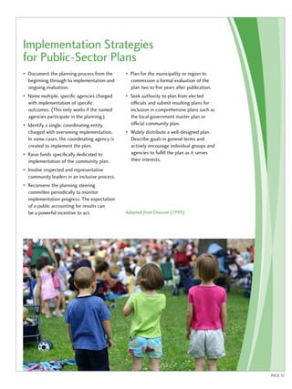 Implementation Strategies 
for Public-Sector Plans 
• Document the planning process from the 
beginning through to implementation and 
ongoing evaluation. 
• Name multiple, specific agencies charged 
with implementation of specific 
outcomes. (This only works if the named 
agencies participate in the planning.) 
• Identify a single, coordinating entity 
charged with overseeing implementation. 
In some cases, the coordinating agency is 
created to implement the plan. 
• Raise funds specifically dedicated to 
implementation of the community plan. 
• Involve respected and representative 
community leaders in an inclusive process. 
• Reconvene the planning steering 
committee periodically to monitor 
implementation progress. The expectation 
of a public accounting for results can 
be a powerful incentive to act. 
• Plan for the municipality or region to 
commission a formal evaluation of the 
plan two to five years after publication. 
• Seek authority to plan from elected 
officials and submit resulting plans for 
inclusion in comprehensive plans such as 
the local government master plan or 
official community plan. 
• Widely distribute a well-designed plan. 
Describe goals in general terms and 
actively encourage individual groups and 
agencies to fulfill the plan as it serves 
their interests. 
Adapted from Dreezen (1999) 
PAGE 31 
 