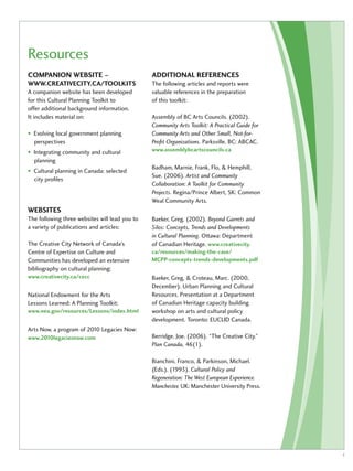Resources 
Companion website – 
www .creativecity .ca /toolkits 
A companion website has been developed 
for this Cultural Planning Toolkit to 
offer additional background information. 
It includes material on: 
• Evolving local government planning 
perspectives 
• Integrating community and cultural 
planning 
• Cultural planning in Canada: selected 
city profiles 
Websites 
The following three websites will lead you to 
a variety of publications and articles: 
The Creative City Network of Canada’s 
Centre of Expertise on Culture and 
Communities has developed an extensive 
bibliography on cultural planning: 
www.creativecity.ca/cecc 
National Endowment for the Arts 
Lessons Learned: A Planning Toolkit: 
www.nea.gov/resources/Lessons/index.html 
Arts Now, a program of 2010 Legacies Now: 
www.2010legaciesnow.com 
Additional references 
The following articles and reports were 
valuable references in the preparation 
of this toolkit: 
Assembly of BC Arts Councils. (2002). 
Community Arts Toolkit: A Practical Guide for 
Community Arts and Other Small, Not-for- 
Profit Organizations. Parksville, BC: ABCAC. 
www.assemblybcartscouncils.ca 
Badham, Marnie, Frank, Flo, & Hemphill, 
Sue. (2006). Artist and Community 
Collaboration: A Toolkit for Community 
Projects. Regina/Prince Albert, SK: Common 
Weal Community Arts. 
Baeker, Greg. (2002). Beyond Garrets and 
Silos: Concepts, Trends and Developments 
in Cultural Planning. Ottawa: Department 
of Canadian Heritage. www.creativecity. 
ca/resources/making-the-case/ 
MCPP-concepts-trends-developments.pdf 
Baeker, Greg, & Croteau, Marc. (2000, 
December). Urban Planning and Cultural 
Resources. Presentation at a Department 
of Canadian Heritage capacity building 
workshop on arts and cultural policy 
development. Toronto: EUCLID Canada. 
Berridge, Joe. (2006). “The Creative City.” 
Plan Canada, 46(1). 
Bianchini, Franco, & Parkinson, Michael. 
(Eds.). (1993). Cultural Policy and 
Regeneration: The West European Experience. 
Manchester, UK: Manchester University Press. 
i 
 