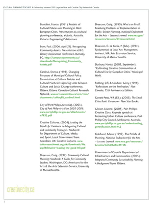 CULTURAL PLANNING TOOLKIT: A Partnership between 2010 Legacies Now and Creative City Network of Canada 
Bianchini, Franco. (1991). Models of 
Cultural Policies and Planning in West 
European Cities. Presentation at a cultural 
planning conference, Victoria, Australia. 
Victoria: Engineering Publications. 
Born, Paul. (2006, April 21). Recognizing 
Community Assets. Presentation at B.C. 
Library Association conference. Burnaby, 
BC. http://tamarackcommunity.ca/ 
downloads/Recognizing_Community_ 
Assets.pdf 
Cardinal, Donna. (1998). Changing 
Purposes of Municipal Cultural Policy. 
Presentation at Cultural Policies and 
Cultural Practices: Exploring Links between 
Culture and Social Change conference, 
Ottawa. Ottawa: Canadian Cultural Research 
Network. www.arts.uwaterloo.ca/ccm/ccrn/ 
documents/colloq98_cardinal.html 
City of Port Philip (Australia). (2003). 
City of Port Philip Arts Plan 2003-2006. 
www.portphillip.vic.gov.au/attachments/ 
o7832.pdf 
Creative Cultures. (2004). Leading the 
Good Life: Guidance on Integrating Cultural 
and Community Strategies. Produced 
for Department of Culture, Media, 
and Sport, Local Government Team. 
Aberdeen, UK: Creative Cultures. www. 
culturesouthwest.org.uk/downloads/file. 
asp?Filename=leading-the-good-life.pdf 
Dreeszen, Craig. (1997). Community Cultural 
Planning Handbook: A Guide for Community 
Leaders. Washington, DC: Americans for the 
Arts & the Arts Extension Service, University 
of Massachusetts. 
Dreeszen, Craig. (1999). Who’s on First? 
Resolving Problems of Implementation in 
Public-Sector Planning. National Endowment 
for the Arts – Lessons Learned. www.nea.gov/ 
resources/Lessons/Dreeszen2.html 
Dreeszen, C., & Korza, P. (Eds.). (1994). 
Fundamentals of Local Arts Management. 
Amherst, MA: Arts Extension Service, 
University of Massachusetts. 
Duxbury, Nancy. (2003, September). 
“Cultivating Creative Communities: A 
Cultural Era for Canadian Cities.” Municipal 
World. 
Fielding, Jeff, & Couture, Gerry. (1994). 
“Reflections on the Profession.” Plan 
Canada, 75th Anniversary Edition. 
Garrett-Petts, W.F. (Ed.). (2005). The Small 
Cities Book. Vancouver: New Star Books. 
Gibson, Lisanne. (2004). Port Phillip’s 
Creative Class. Keynote speech at 
Recreating Urban Culture conference. Port 
Phillip City Council, Melbourne, Australia. 
www.portphillip.vic.gov.au/understanding_ 
gentrification.html#L2 
Goldbard, Arlene. (1999). The Pitfalls of 
Planning. National Endowment for the Arts 
– Lessons Learned. www.nea.gov/resources/ 
Lessons/GOLDBARD.HTML 
Government of Canada. Department of 
Infrastructure and Communities. (2005). 
Integrated Community Sustainability Planning: 
A Background Paper. Ottawa. 
ii 
 