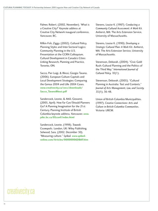 CULTURAL PLANNING TOOLKIT: A Partnership between 2010 Legacies Now and Creative City Network of Canada 
Palmer, Robert. (2002, November). ‘What is 
a Creative City?’ Keynote address at 
Creative City Network inaugural conference, 
Vancouver, BC. 
Rifkin-Fish, Ziggy. (2002). Cultural Policy, 
Planning Styles and Inter-Sectoral Logics: 
Community Planning in the U.S. 
Presentation at the CCRN Colloquium, 
Cultural Development in Canada’s Cities: 
Linking Research, Planning and Practice, 
Toronto, ON. 
Sacco, Pier Luigi, & Blessi, Giorgio Tavano. 
(2006). European Culture Capitals and 
Local Development Strategies: Comparing 
the Genoa 2004 and Lille 2004 Cases. 
www.creativecity.ca/cecc/downloads/ 
Sacco_TavanoBlessi.pdf 
Sandercock, Leonie, & Attili, Giovanni. 
(2005, April). How Far Can/Should Planners 
Go? A Planning Imagination for the 21st 
Century. Planning Institute of British 
Columbia keynote address, Vancouver. www. 
pibc.bc.ca/05conf/index.html 
Sandercock, Leonie. (1998). Towards 
Cosmopolis. London, UK: Wiley Publishing. 
Selwood, Sara. (2002, December 30). 
“Measuring culture.” Spiked. www.spiked-online. 
com/Articles/00000006DBAF.htm 
Stevens, Louise K. (1987). Conducting a 
Community Cultural Assessment: A Work Kit. 
Amherst, MA: The Arts Extension Service, 
University of Massachusetts. 
Stevens, Louise K. (1990). Developing a 
Strategic Cultural Plan: A Work Kit. Amherst, 
MA: The Arts Extension Service, University 
of Massachusetts. 
Stevenson, Deborah. (2004). “Civic Gold 
Rush: Cultural Planning and the Politics of 
the Third Way.” International Journal of 
Cultural Policy, 10(1). 
Stevenson, Deborah. (2005). “Cultural 
Planning in Australia: Text and Contexts.” 
Journal of Arts Management, Law, and Society, 
35(1), 36-48. 
Union of British Columbia Municipalities. 
(1997). Creative Connections: Arts and 
Culture in British Columbia Communities. 
Victoria: UBCM. 
iv 
 
