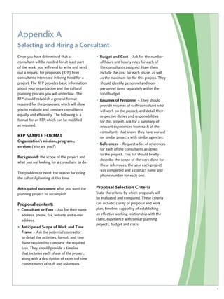 Appendix A 
Selecting and Hiring a Consultant 
Once you have determined that a 
consultant will be needed for at least part 
of the work, you will need to write and send 
out a request for proposals (RFP) from 
consultants interested in being hired for a 
project. The RFP provides basic information 
about your organization and the cultural 
planning process you will undertake. The 
RFP should establish a general format 
required for the proposals, which will allow 
you to evaluate and compare consultants 
equally and efficiently. The following is a 
format for an RFP, which can be modified 
as required. 
RFP Sample Format 
Organization’s mission, programs, 
services (who are you?) 
Background: the scope of the project and 
what you are looking for a consultant to do 
The problem or need: the reason for doing 
the cultural planning at this time 
Anticipated outcomes: what you want the 
planning project to accomplish 
Proposal content: 
• Consultant or Firm – Ask for their name, 
address, phone, fax, website and e-mail 
address. 
• Anticipated Scope of Work and Time 
Frame – Ask the potential contractor 
to detail the activities, format, and time 
frame required to complete the required 
task. They should provide a timeline 
that includes each phase of the project, 
along with a description of expected time 
commitments of staff and volunteers. 
• Budget and Cost – Ask for the number 
of hours and hourly rates for each of 
the consultants assigned. Have them 
include the cost for each phase, as well 
as the maximum fee for this project. They 
should identify personnel and non-personnel 
items separately within the 
total budget. 
• Resumes of Personnel – They should 
provide resumes of each consultant who 
will work on the project, and detail their 
respective duties and responsibilities 
for this project. Ask for a summary of 
relevant experiences from each of the 
consultants that shows they have worked 
on similar projects with similar agencies. 
• References – Request a list of references 
for each of the consultants assigned 
to the project. This list should briefly 
describe the scope of the work done for 
these references, the year each project 
was completed and a contact name and 
phone number for each one. 
Proposal Selection Criteria 
State the criteria by which proposals will 
be evaluated and compared. These criteria 
can include: clarity of proposal and work 
plan, timeline, capability of establishing 
an effective working relationship with the 
client, experience with similar planning 
projects, budget and costs. 
v 
 