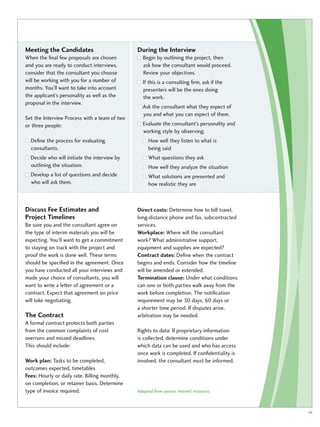 Meeting the Candidates 
When the final few proposals are chosen 
and you are ready to conduct interviews, 
consider that the consultant you choose 
will be working with you for a number of 
months. You’ll want to take into account 
the applicant’s personality as well as the 
proposal in the interview. 
Set the Interview Process with a team of two 
or three people: 
Define the process for evaluating 
consultants. 
Decide who will initiate the interview by 
outlining the situation. 
Develop a list of questions and decide 
who will ask them. 
During the Interview 
Begin by outlining the project, then 
ask how the consultant would proceed. 
Review your objectives. 
If this is a consulting firm, ask if the 
presenters will be the ones doing 
the work. 
Ask the consultant what they expect of 
you and what you can expect of them. 
Evaluate the consultant’s personality and 
working style by observing: 
How well they listen to what is 
being said 
What questions they ask 
How well they analyze the situation 
What solutions are presented and 
how realistic they are 
Discuss Fee Estimates and 
Project Timelines 
Be sure you and the consultant agree on 
the type of interim materials you will be 
expecting. You’ll want to get a commitment 
to staying on track with the project and 
proof the work is done well. These terms 
should be specified in the agreement. Once 
you have conducted all your interviews and 
made your choice of consultants, you will 
want to write a letter of agreement or a 
contract. Expect that agreement on price 
will take negotiating. 
The Contract 
A formal contract protects both parties 
from the common complaints of cost 
overruns and missed deadlines. 
This should include: 
Work plan: Tasks to be completed, 
outcomes expected, timetables 
Fees: Hourly or daily rate. Billing monthly, 
on completion, or retainer basis. Determine 
type of invoice required. 
Direct costs: Determine how to bill travel, 
long-distance phone and fax, subcontracted 
services. 
Workplace: Where will the consultant 
work? What administrative support, 
equipment and supplies are expected? 
Contract dates: Define when the contract 
begins and ends. Consider how the timeline 
will be amended or extended. 
Termination clause: Under what conditions 
can one or both parties walk away from the 
work before completion. The notification 
requirement may be 30 days, 60 days or 
a shorter time period. If disputes arise, 
arbitration may be needed. 
Rights to data: If proprietary information 
is collected, determine conditions under 
which data can be used and who has access 
once work is completed. If confidentiality is 
involved, the consultant must be informed. 
Adapted from various Internet resources. 
vii 
 