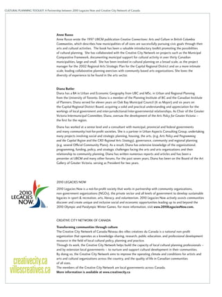 CULTURAL PLANNING TOOLKIT: A Partnership between 2010 Legacies Now and Creative City Network of Canada 
Anne Russo 
Anne Russo wrote the 1997 UBCM publication Creative Connections: Arts and Culture in British Columbia 
Communities, which describes how municipalities of all sizes are successfully pursuing civic goals through their 
arts and cultural activities. The book has been a valuable introductory toolkit promoting the possibilities 
of cultural planning. She has collaborated with the Creative City Network on projects such as the Municipal 
Comparative Framework, documenting municipal support for cultural activity in over thirty Canadian 
municipalities, large and small. She has been involved in cultural planning on a broad scale, as the project 
manager for the 2002 Regional Arts Strategic Plan for the Capital Regional District and on a more intimate 
scale, leading collaborative planning exercises with community based arts organizations. She loves the 
diversity of experience to be found in the arts sector. 
Diana Butler 
Diana has a BA in Urban and Economic Geography from UBC and MSc. in Urban and Regional Planning 
from the University of Toronto. Diana is a member of the Planning Institute of BC and the Canadian Institute 
of Planners. Diana served for eleven years on Oak Bay Municipal Council (6 as Mayor) and six years on 
the Capital Regional District Board, acquiring a solid and practical understanding and appreciation for the 
workings of local government and inter-jurisdictional/inter-governmental relationships. As Chair of the Greater 
Victoria Intermunicipal Committee, Diana, oversaw the development of the Arts Policy for Greater Victoria – 
the first for the region. 
Diana has worked at a senior level and a consultant with municipal, provincial and federal governments 
and many community/not-for-profit societies. She is a partner in Urban Aspects Consulting Group, undertaking 
many projects involving social and strategic planning, housing, the arts, (e.g. Arts Policy and Programming 
and the Capital Region and the CRD Regional Arts Strategy), governance, community and regional planning 
(e.g. several Official Community Plans). As a result, Diana has extensive knowledge of the organizational, 
programming, funding, policy, and strategic challenges facing the arts and arts organizations and their 
relationship to community planning. Diana has written numerous reports and articles and has been a 
presenter at UBCM and many other forums. For the past seven years, Diana has been on the Board of the Art 
Gallery of Greater Victoria, serving as President for two years. 
2010 Legacies Now 
2010 Legacies Now is a not-for-profit society that works in partnership with community organizations, 
non-government organizations (NGOs), the private sector and all levels of government to develop sustainable 
legacies in sport & recreation, arts, literacy, and volunteerism. 2010 Legacies Now actively assists communities 
discover and create unique and inclusive social and economic opportunities leading up to and beyond the 
2010 Olympic and Paralympic Winter Games. For more information, visit www.2010LegaciesNow.com. 
Creative City Network of Canada 
Transforming communities through culture 
The Creative City Network of Canada/Réseau des villes créatives du Canada is a national non-profit 
organization that operates as a knowledge-sharing, research, public education, and professional development 
resource in the field of local cultural policy, planning and practice. 
Through its work, the Creative City Network helps build the capacity of local cultural planning professionals – 
and by extension local governments – to nurture and support cultural development in their communities. 
By doing so, the Creative City Network aims to improve the operating climate and conditions for artists and 
arts and cultural organizations across the country, and the quality of life in Canadian communities 
of all sizes. 
The members of the Creative City Network are local governments across Canada. 
More information is available at www.creativecity.ca 
 