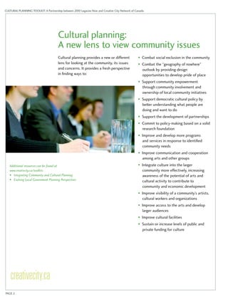CULTURAL PLANNING TOOLKIT: A Partnership between 2010 Legacies Now and Creative City Network of Canada 
Cultural planning: 
A new lens to view community issues 
Cultural planning provides a new or different 
lens for looking at the community, its issues 
and concerns. It provides a fresh perspective 
in finding ways to: 
• Combat social exclusion in the community 
• Combat the “geography of nowhere” 
outlook by providing design 
opportunities to develop pride of place 
• Support community empowerment 
through community involvement and 
ownership of local community initiatives 
• Support democratic cultural policy by 
better understanding what people are 
doing and want to do 
• Support the development of partnerships 
• Commit to policy-making based on a solid 
research foundation 
• Improve and develop more programs 
and services in response to identified 
community needs 
• Improve communication and cooperation 
among arts and other groups 
• Integrate culture into the larger 
community more effectively, increasing 
awareness of the potential of arts and 
cultural activity to contribute to 
community and economic development 
• Improve visibility of a community’s artists, 
cultural workers and organizations 
• Improve access to the arts and develop 
larger audiences 
• Improve cultural facilities 
• Sustain or increase levels of public and 
private funding for culture 
Additional resources can be found at 
www.creativcity.ca/toolkits 
• Integrating Community and Cultural Planning 
• Evolving Local Government Planning Perspectives 
PAGE 2 
 