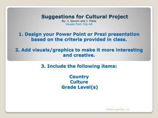 Suggestions for Cultural Project
By: J. Govoni and J. Flaitz
Visuals from Clip Art

1. Design your Power Point or Prezi presentation
based on the criteria provided in class.
2. Add visuals/graphics to make it more interesting
and creative.
3. Include the following items:
Country
Culture
Grade Level(s)

ESOLinHigherEd, LLC

 
