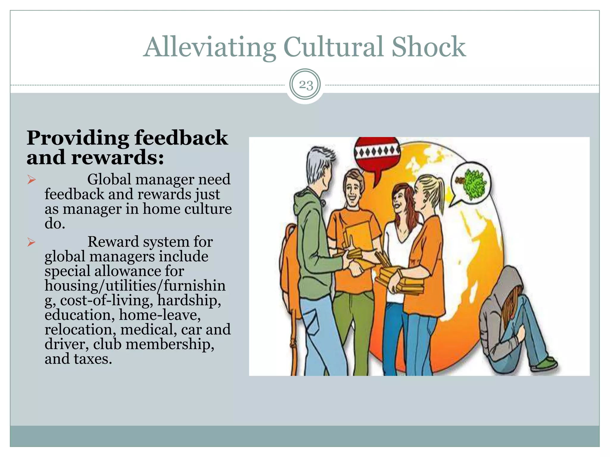 Alleviating Cultural Shock
23
Providing feedback
and rewards:
 Global manager need
feedback and rewards just
as manager in home culture
do.
 Reward system for
global managers include
special allowance for
housing/utilities/furnishin
g, cost-of-living, hardship,
education, home-leave,
relocation, medical, car and
driver, club membership,
and taxes.
 