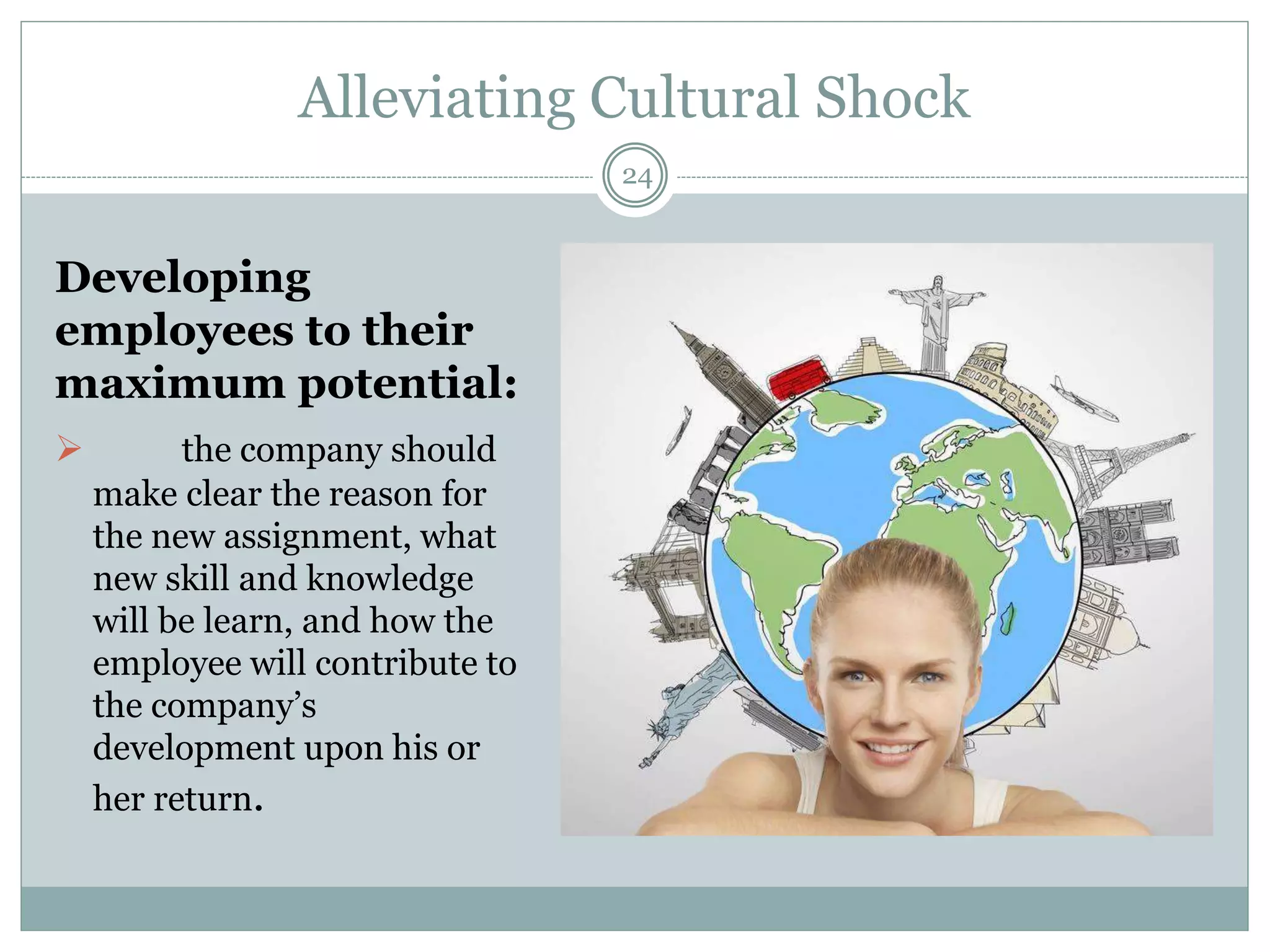 Alleviating Cultural Shock
24
Developing
employees to their
maximum potential:
 the company should
make clear the reason for
the new assignment, what
new skill and knowledge
will be learn, and how the
employee will contribute to
the company’s
development upon his or
her return.
 