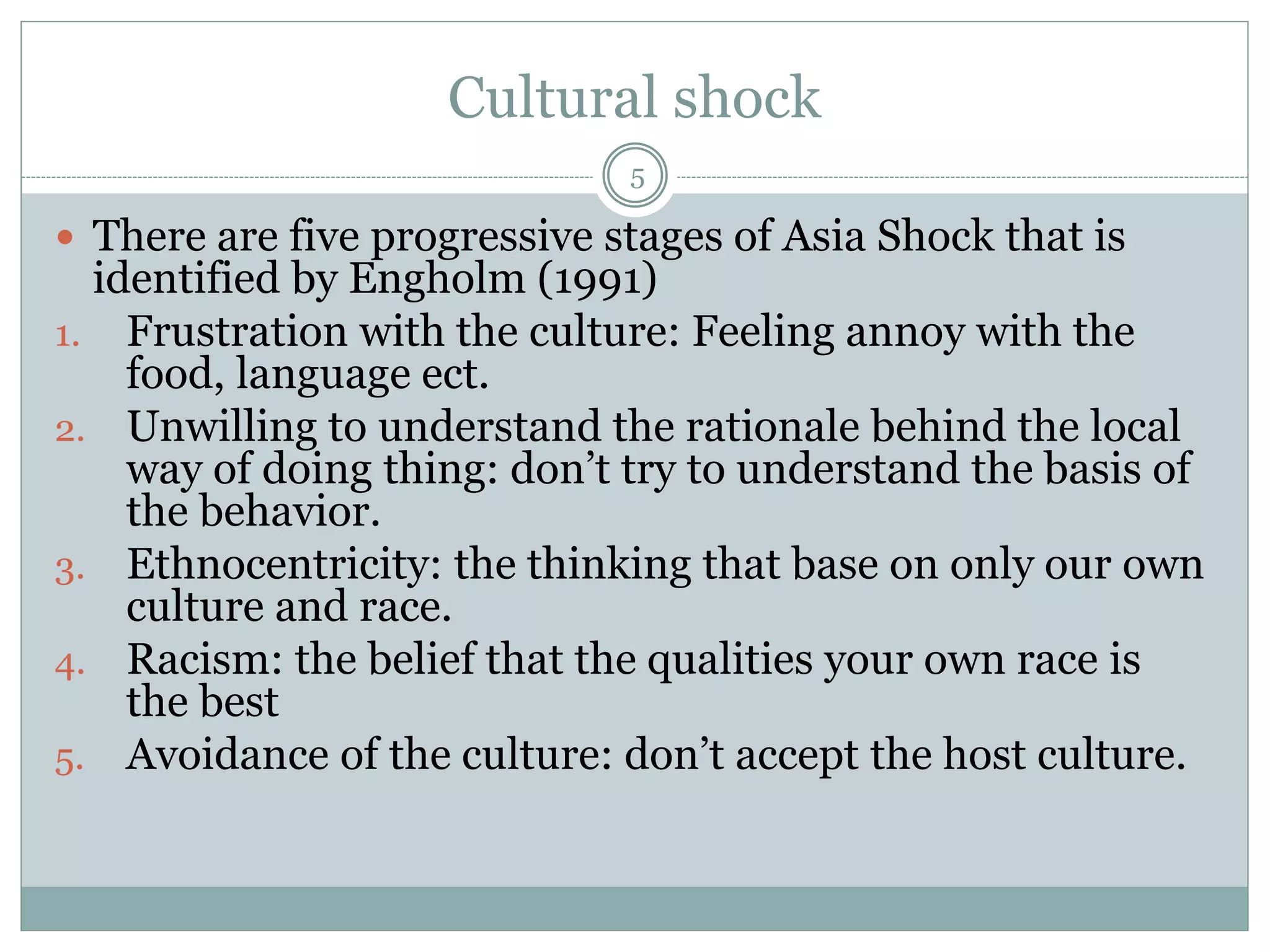 Cultural shock
5
 There are five progressive stages of Asia Shock that is
identified by Engholm (1991)
1. Frustration with the culture: Feeling annoy with the
food, language ect.
2. Unwilling to understand the rationale behind the local
way of doing thing: don’t try to understand the basis of
the behavior.
3. Ethnocentricity: the thinking that base on only our own
culture and race.
4. Racism: the belief that the qualities your own race is
the best
5. Avoidance of the culture: don’t accept the host culture.
 