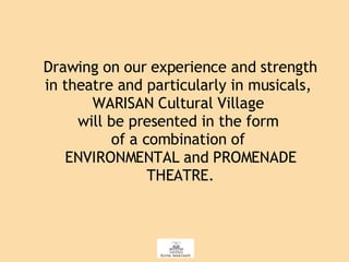 Drawing on our experience and strength in theatre and particularly in musicals,  WARISAN Cultural Village  will be presented in the form  of a combination of  ENVIRONMENTAL and PROMENADE THEATRE. 