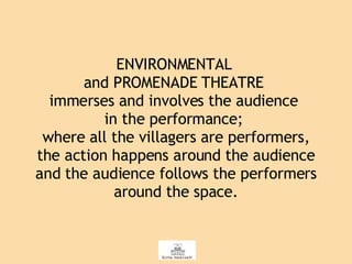 ENVIRONMENTAL  and PROMENADE THEATRE  immerses and involves the audience  in the performance;  where all the villagers are performers, the action happens around the audience and the audience follows the performers around the space. 